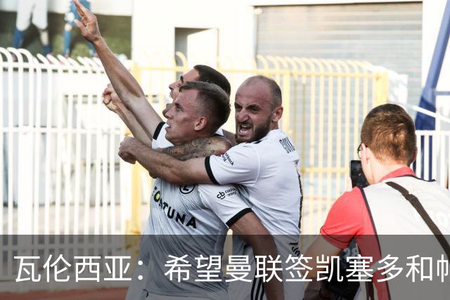 瓦伦西亚：希望曼联签凯塞多和帕乔，他们能在球队效力十年